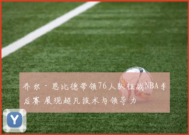 乔尔·恩比德带领76人队征战NBA季后赛 展现超凡技术与领导力