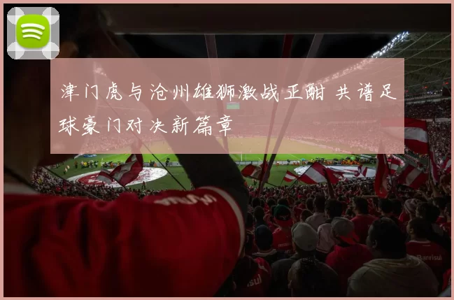 津门虎与沧州雄狮激战正酣 共谱足球豪门对决新篇章