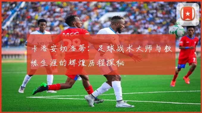 卡洛安切洛蒂：足球战术大师与教练生涯的辉煌历程探秘