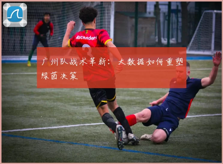 广州队战术革新：大数据如何重塑绿茵决策