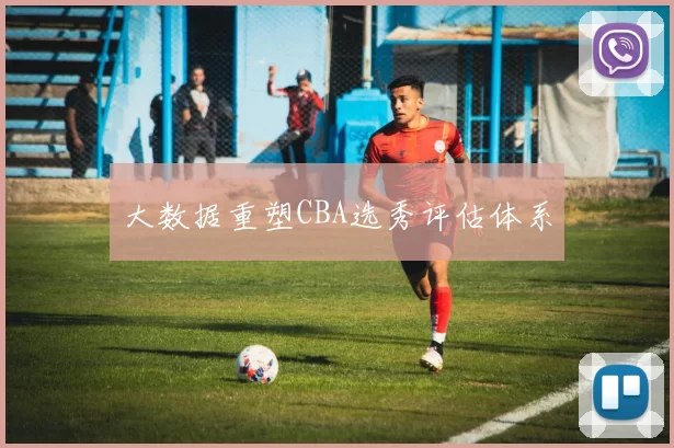 大数据重塑CBA选秀评估体系