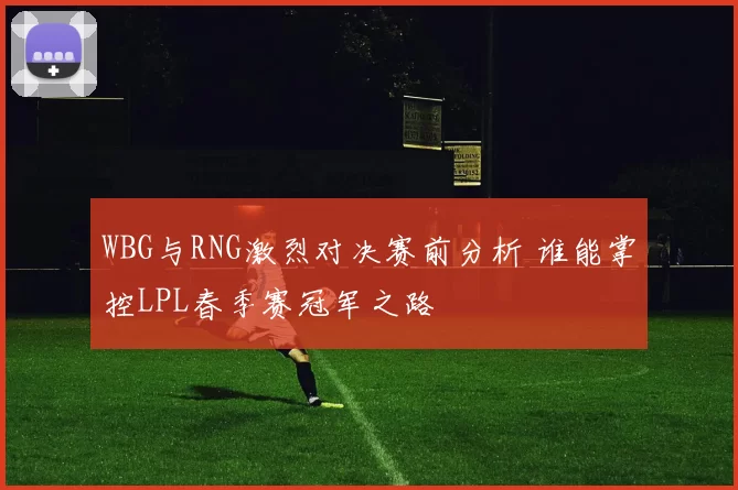 WBG与RNG激烈对决赛前分析 谁能掌控LPL春季赛冠军之路