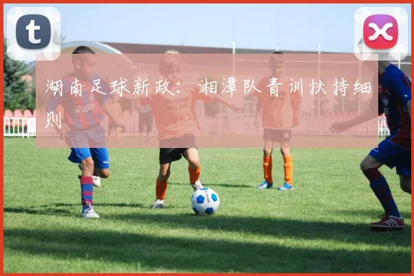 湖南足球新政：湘潭队青训扶持细则