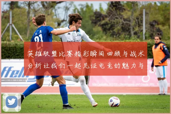 英雄联盟比赛精彩瞬间回顾与战术分析让我们一起见证电竞的魅力与激情