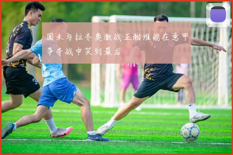 国米与拉齐奥激战正酣谁能在意甲争夺战中笑到最后