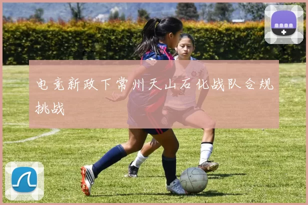 电竞新政下常州天山石化战队合规挑战