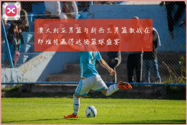 澳大利亚男篮与新西兰男篮激战在即谁将赢得这场篮球盛宴