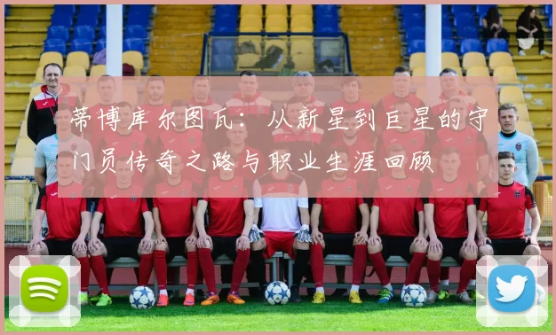 蒂博库尔图瓦：从新星到巨星的守门员传奇之路与职业生涯回顾