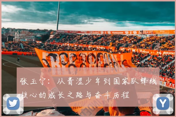 张玉宁：从青涩少年到国家队锋线核心的成长之路与奋斗历程