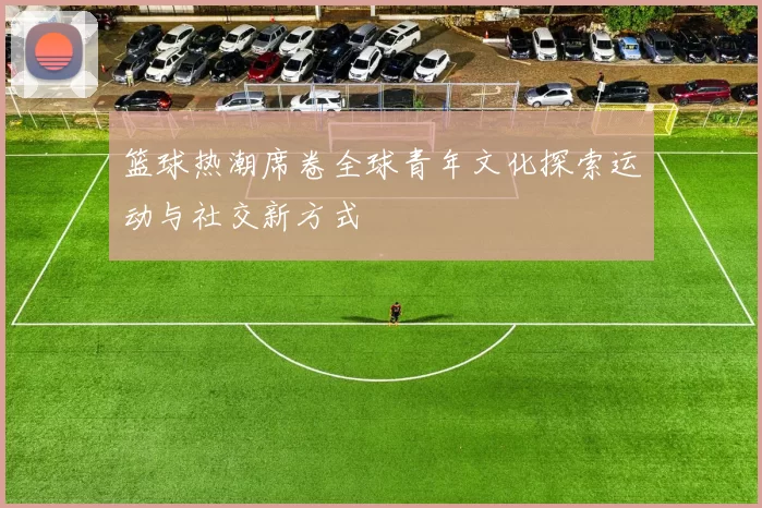 篮球热潮席卷全球青年文化探索运动与社交新方式