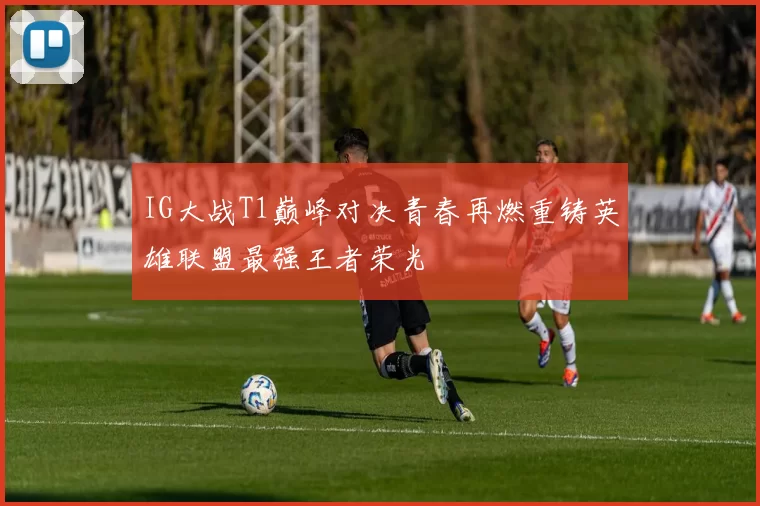 IG大战T1巅峰对决青春再燃重铸英雄联盟最强王者荣光