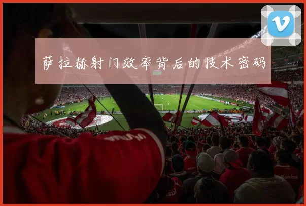 萨拉赫射门效率背后的技术密码
