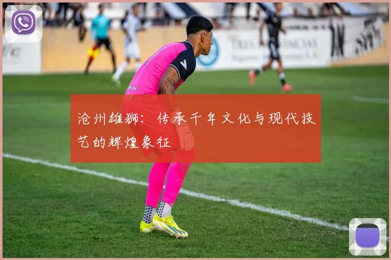 沧州雄狮：传承千年文化与现代技艺的辉煌象征