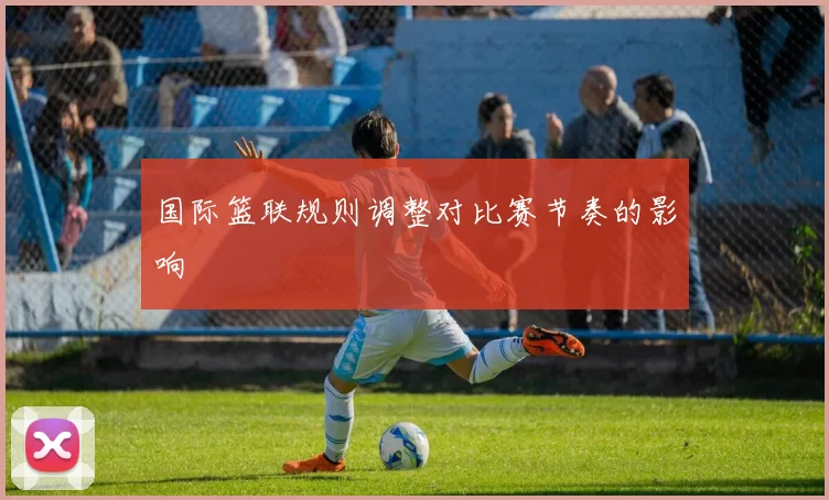 国际篮联规则调整对比赛节奏的影响
