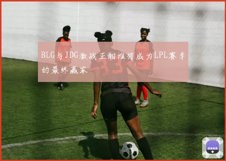 BLG与JDG激战正酣谁将成为LPL赛季的最终赢家