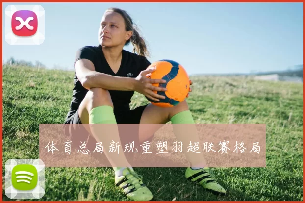 体育总局新规重塑羽超联赛格局