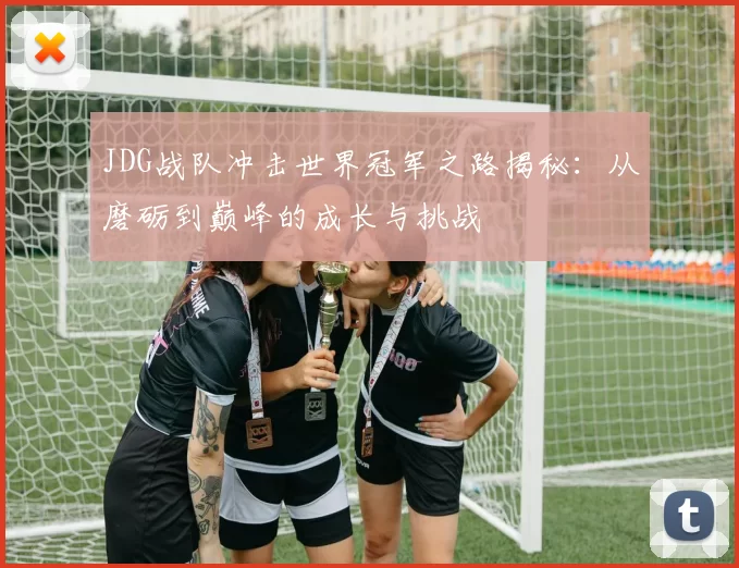JDG战队冲击世界冠军之路揭秘：从磨砺到巅峰的成长与挑战