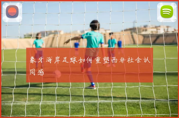 象牙海岸足球如何重塑西非社会认同感
